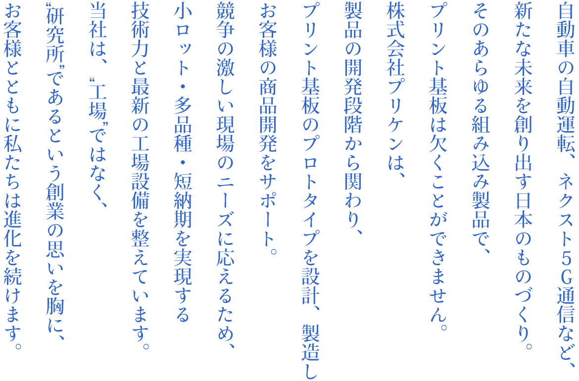 自動車の自動運転、ネクスト5G通信など、 新たな未来を創り出す日本のものづくり。 そのあらゆる組み込み製品で、 プリント基板は欠くことができません。 株式会社プリケンは、製品の開発段階から関わり、 プリント基板のプロトタイプを設計、製造し、 お客様の商品開発をサポート。 競争の激しい現場のニーズに応えるため、 小ロット・多品種・短納期を実現する 技術力と最新の工場設備を整えています。 当社は、“工場”ではなく、 “研究所”であるという創業の思いを胸に、 お客様とともに私たちは進化を続けます。